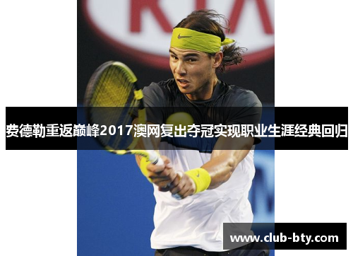 费德勒重返巅峰2017澳网复出夺冠实现职业生涯经典回归